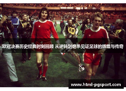 欧冠决赛历史经典时刻回顾 从逆转到绝杀见证足球的辉煌与传奇
