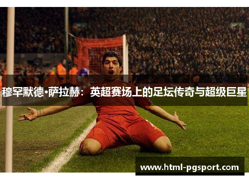 穆罕默德·萨拉赫：英超赛场上的足坛传奇与超级巨星