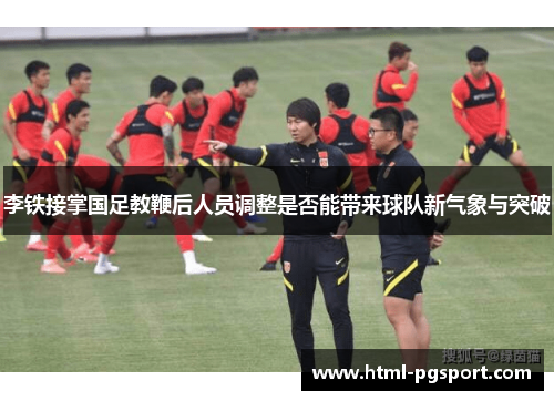 李铁接掌国足教鞭后人员调整是否能带来球队新气象与突破