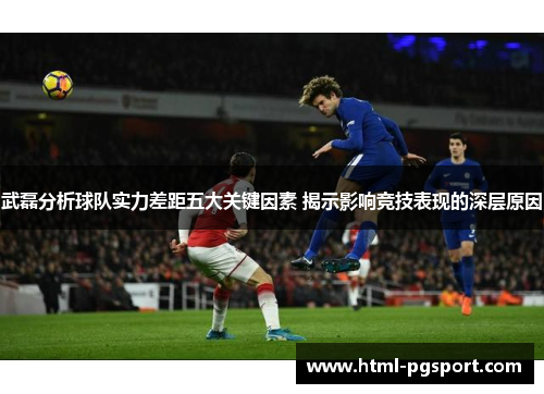 武磊分析球队实力差距五大关键因素 揭示影响竞技表现的深层原因